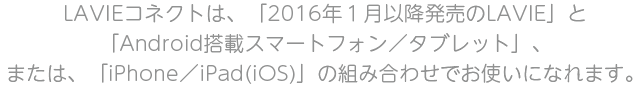 LAVIEコネクトは、「2016年１月以降発売のLAVIE」と「Androidを搭載したスマートフォン・タブレット」でお使いになれます。