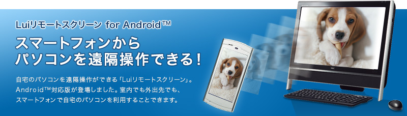 Luiリモートスクリーン for Android™　スマートフォンからパソコンを遠隔操作できる！　自宅のパソコンを遠隔操作ができる「Luiリモートスクリーン」。Android™対応版が登場しました。室内でも外出先でも、スマートフォンで自宅のパソコンを利用することできます。