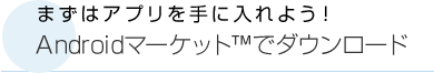 まずはアプリを手に入れよう！Androidマーケット™でダウンロード