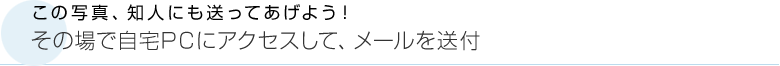 この写真、知人にも送ってあげよう！　その場で自宅PCにアクセスして、メールを送付
