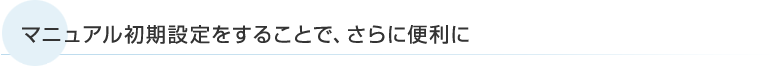 マニュアル初期設定をすることで、さらに便利に