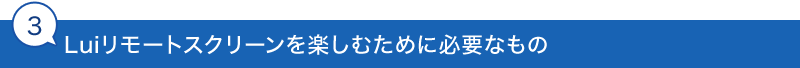 3.Luiリモートスクリーンを楽しむために必要なもの