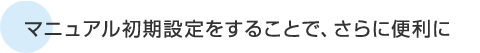 マニュアル初期設定をすることで、さらに便利に