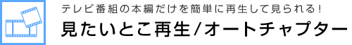 テレビ番組の本編だけを簡単に再生して見られる！ 見たいとこ再生/オートチャプター 簡単！