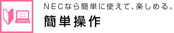 NECなら簡単に使えて、楽しめる。 簡単操作