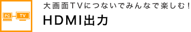 大画面TVにつないでみんなで楽しむ！ HDMI出力