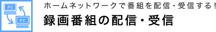 ホームネットワークで番組を配信・受信する！ 録画番組の配信・受信