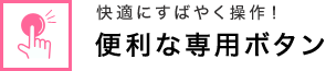 快適にすばやく操作！ 便利な専用ボタン