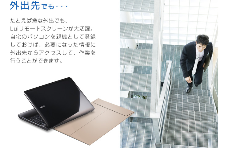 外出先でも・・・ たとえば急な外出でも、Luiリモートスクリーンが大活躍。自宅のパソコンを親機として登録しておけば、必要になった情報に外出先からアクセスして、作業を行うことができます。