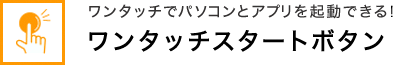 ワンタッチでパソコンとアプリを起動できる！ ワンタッチスタートボタン