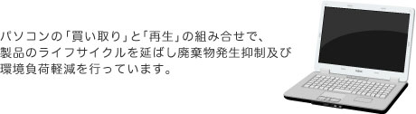 パソコンの「買い取り」と「再生」の組み合せで、製品のライフサイクルを延ばし廃棄物発生抑制及び環境負荷軽減を行っています。