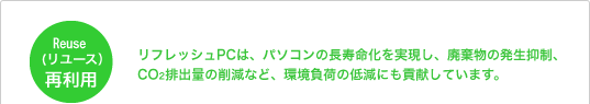 Reuse（リユース）再利用 リフレッシュPCは、パソコンの長寿命化を実現し、廃棄物の発生抑制、CO2排出量の削減など、環境負荷の低減にも貢献しています。